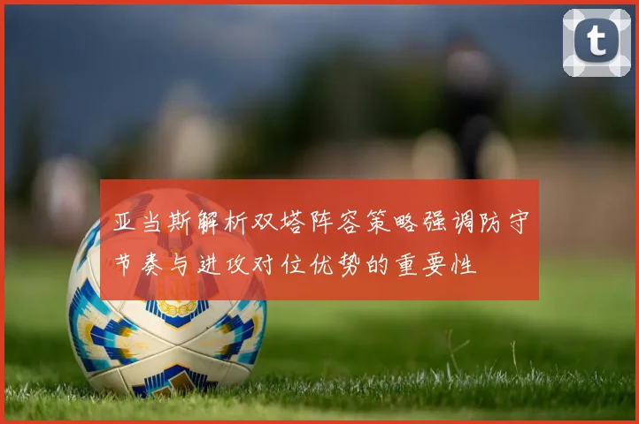 亚当斯解析双塔阵容策略强调防守节奏与进攻对位优势的重要性