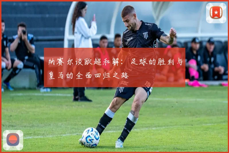 纳赛尔谈欧超和解：足球的胜利与皇马的全面回归之路