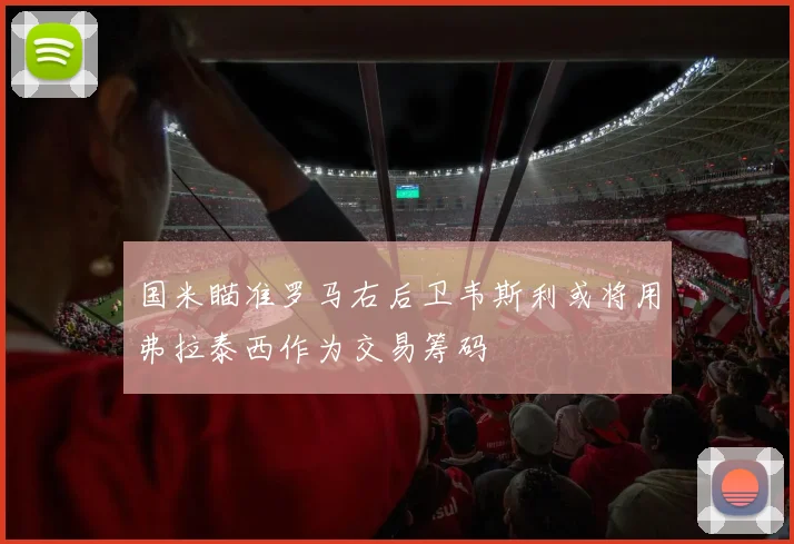 国米瞄准罗马右后卫韦斯利或将用弗拉泰西作为交易筹码