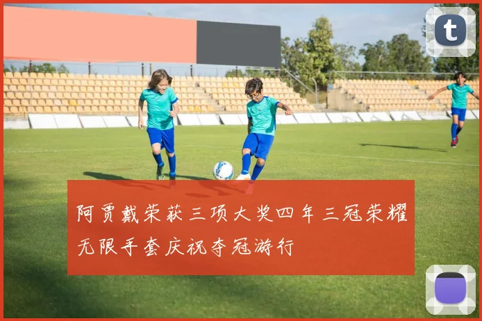 阿贾戴荣获三项大奖四年三冠荣耀无限手套庆祝夺冠游行