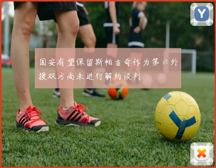 国安有望保留斯帕吉奇作为第六外援双方尚未进行解约谈判