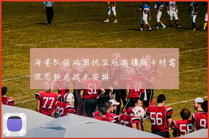 海港队伤病困扰亚冠战穆斯卡特需深思熟虑战术安排