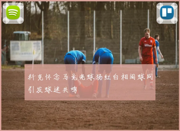 科克怀念马竞老球场红白相间球网引发球迷共鸣
