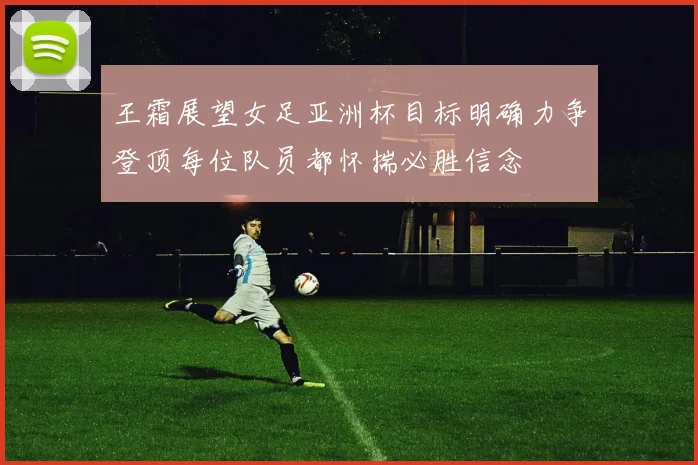 王霜展望女足亚洲杯目标明确力争登顶每位队员都怀揣必胜信念