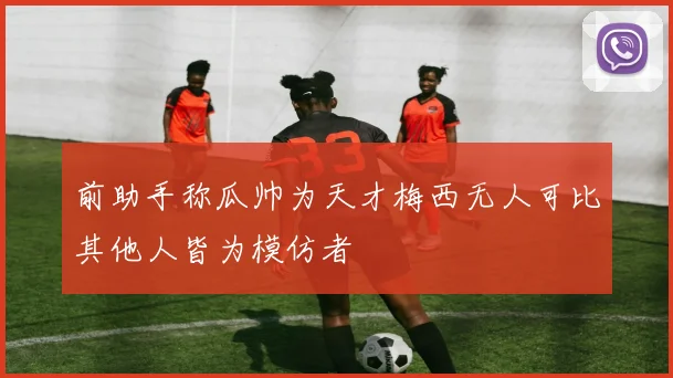 前助手称瓜帅为天才梅西无人可比其他人皆为模仿者