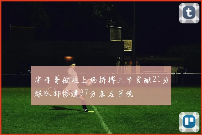 字母哥被迫上场拼搏三节贡献21分球队却惨遭37分落后困境