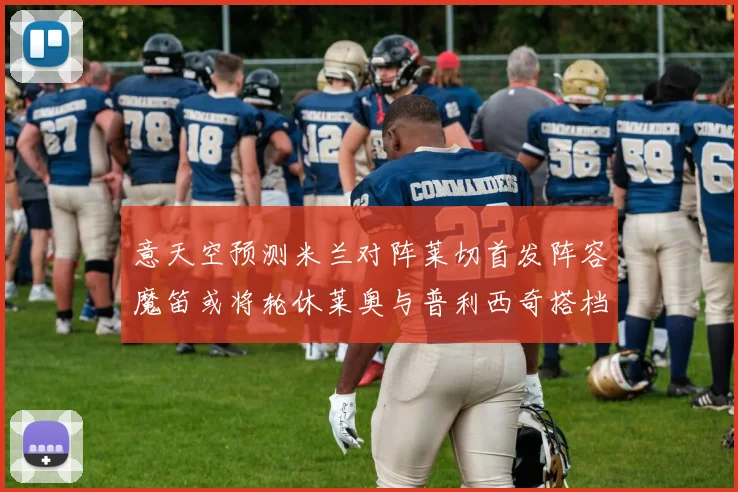 意天空预测米兰对阵莱切首发阵容魔笛或将轮休莱奥与普利西奇搭档出战