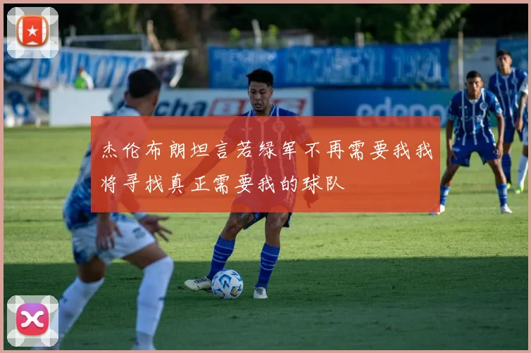 杰伦布朗坦言若绿军不再需要我我将寻找真正需要我的球队