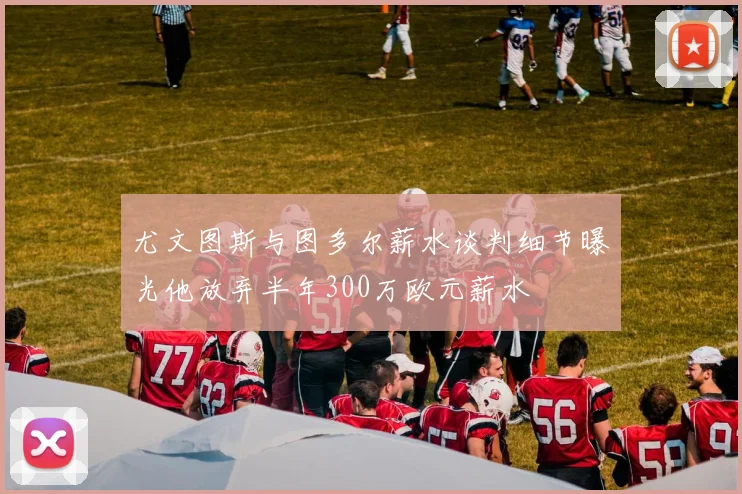 尤文图斯与图多尔薪水谈判细节曝光他放弃半年300万欧元薪水