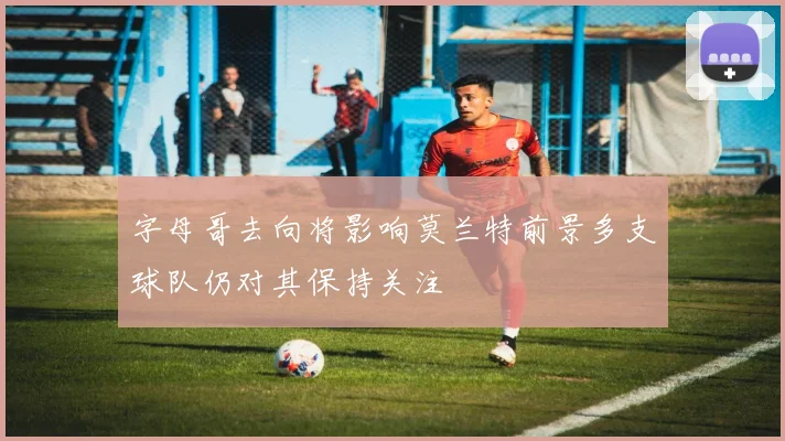 字母哥去向将影响莫兰特前景多支球队仍对其保持关注