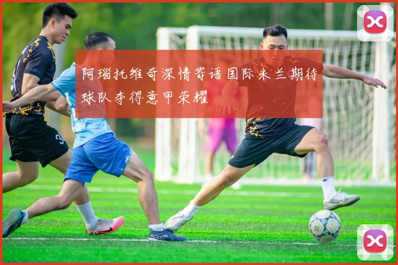 阿瑙托维奇深情寄语国际米兰期待球队夺得意甲荣耀