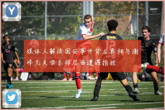媒体人解读国安事件背后真相与谢峰无关俱乐部层面遭遇指控