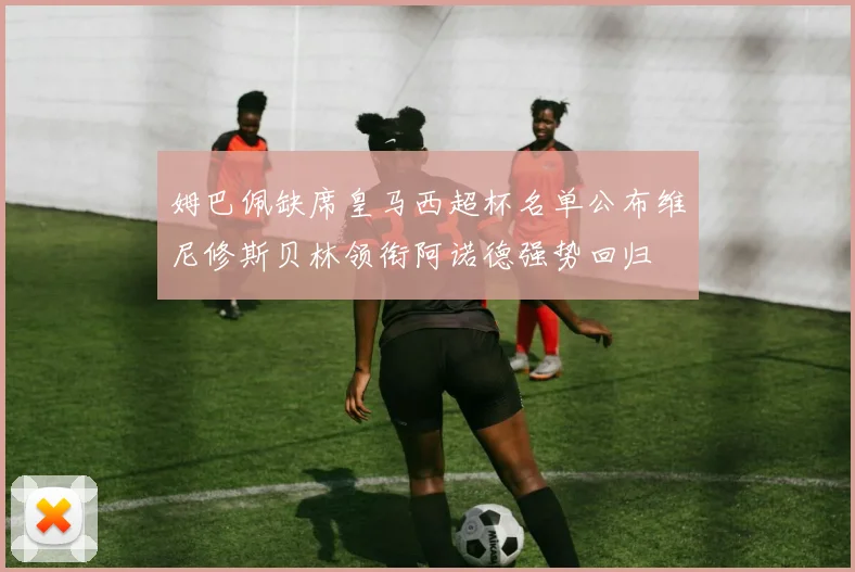 姆巴佩缺席皇马西超杯名单公布维尼修斯贝林领衔阿诺德强势回归