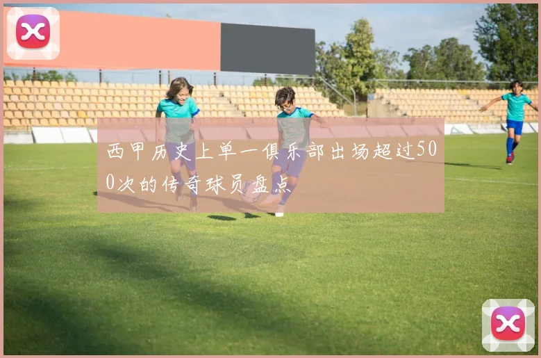 西甲历史上单一俱乐部出场超过500次的传奇球员盘点