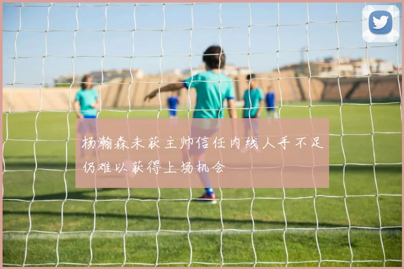 杨瀚森未获主帅信任内线人手不足仍难以获得上场机会