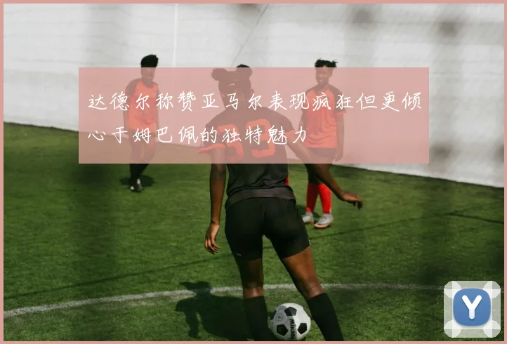 达德尔称赞亚马尔表现疯狂但更倾心于姆巴佩的独特魅力