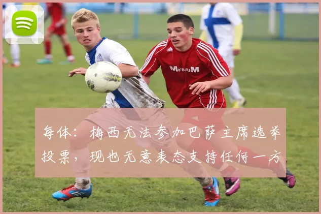 每体：梅西无法参加巴萨主席选举投票，现也无意表态支持任何一方