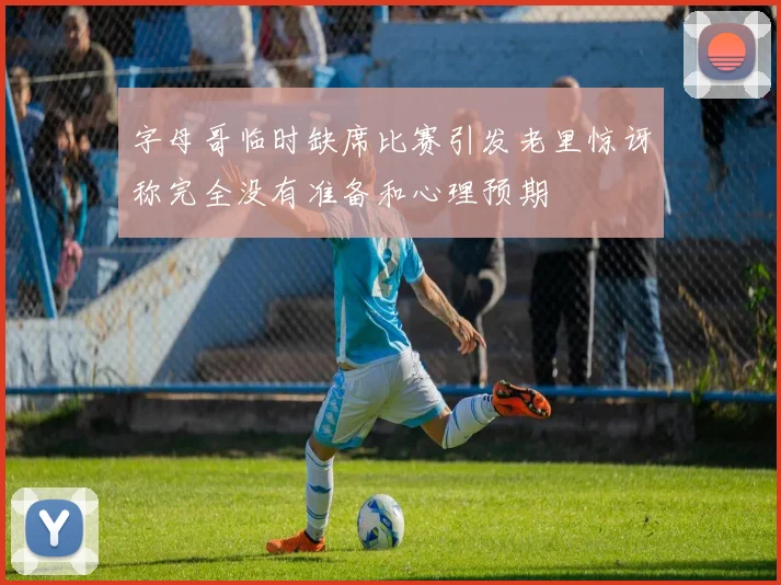 字母哥临时缺席比赛引发老里惊讶称完全没有准备和心理预期