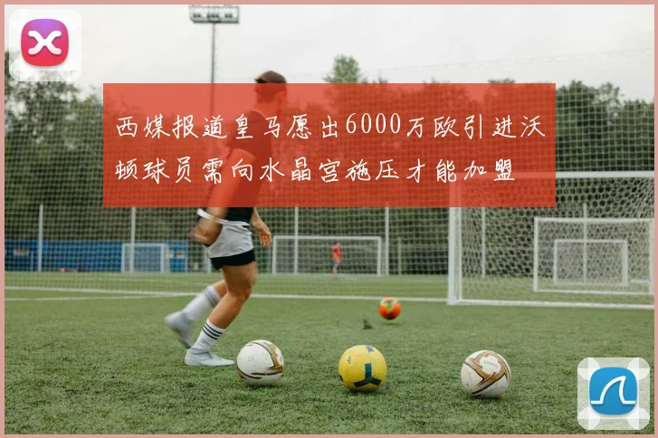 西媒报道皇马愿出6000万欧引进沃顿球员需向水晶宫施压才能加盟