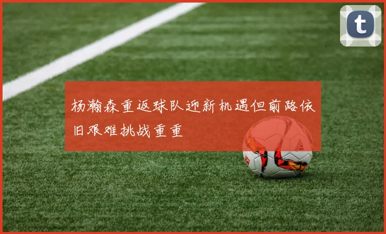 杨瀚森重返球队迎新机遇但前路依旧艰难挑战重重