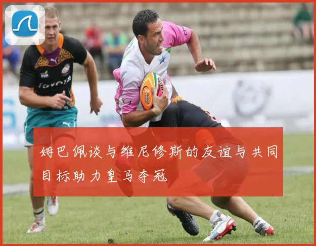 姆巴佩谈与维尼修斯的友谊与共同目标助力皇马夺冠