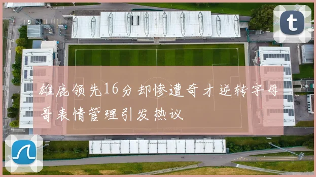 雄鹿领先16分却惨遭奇才逆转字母哥表情管理引发热议