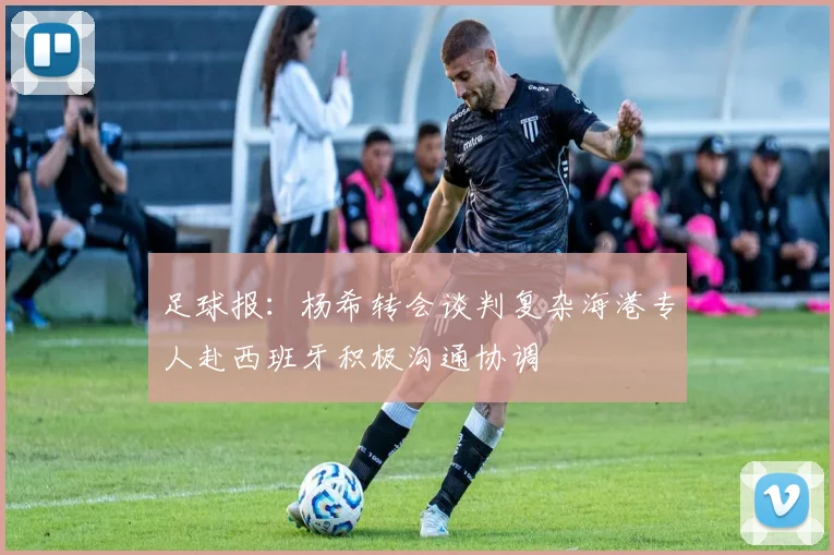足球报：杨希转会谈判复杂海港专人赴西班牙积极沟通协调