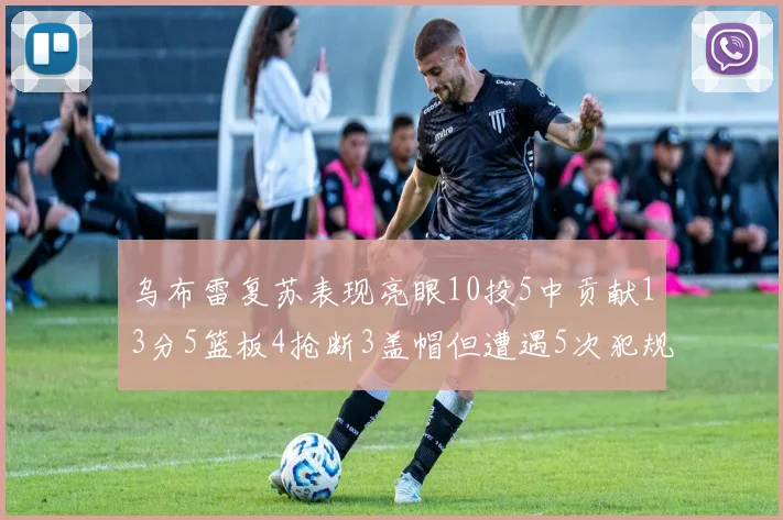 乌布雷复苏表现亮眼10投5中贡献13分5篮板4抢断3盖帽但遭遇5次犯规