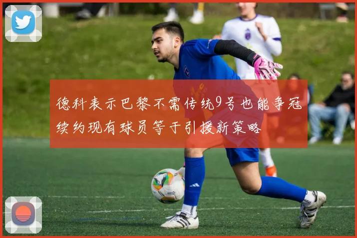 德科表示巴黎不需传统9号也能争冠续约现有球员等于引援新策略