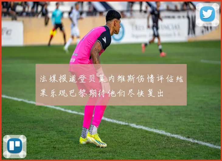 法媒报道登贝莱内维斯伤情评估结果乐观巴黎期待他们尽快复出