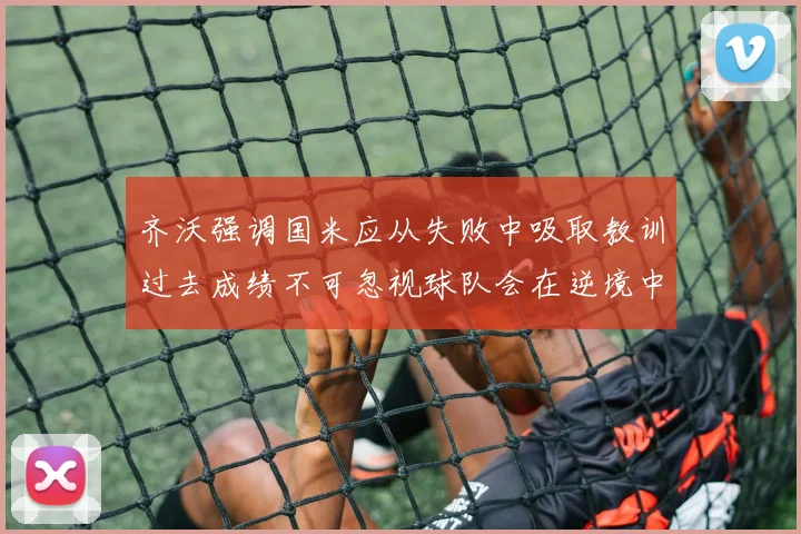 齐沃强调国米应从失败中吸取教训过去成绩不可忽视球队会在逆境中反弹