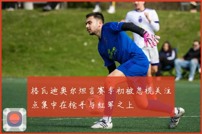 格瓦迪奥尔坦言赛季初被忽视关注点集中在枪手与红军之上