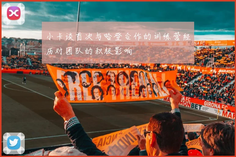 小卡谈首次与哈登合作的训练营经历对团队的积极影响