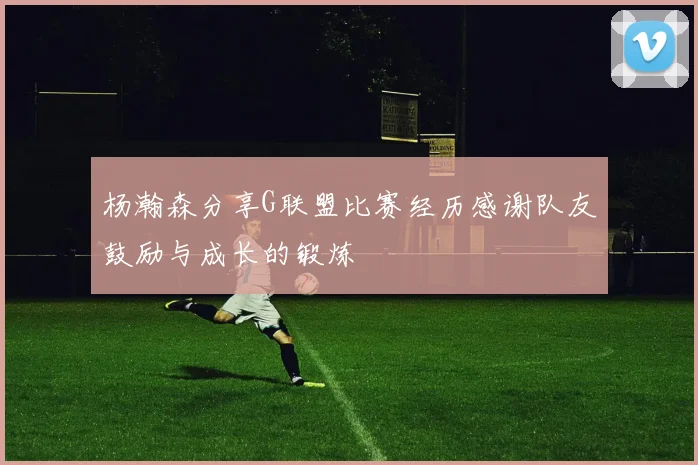 杨瀚森分享G联盟比赛经历感谢队友鼓励与成长的锻炼