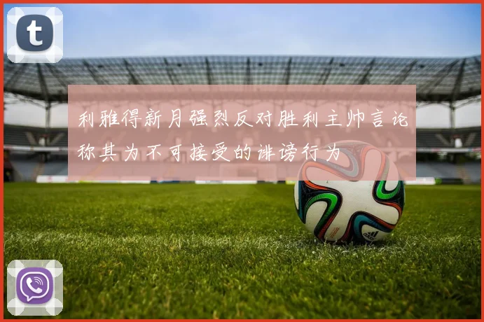利雅得新月强烈反对胜利主帅言论称其为不可接受的诽谤行为