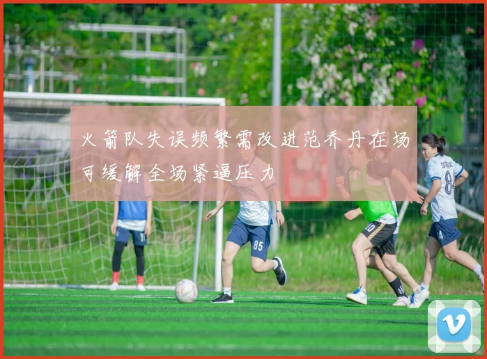 火箭队失误频繁需改进范乔丹在场可缓解全场紧逼压力