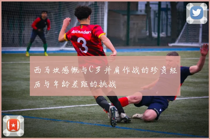 西马坎感慨与C罗并肩作战的珍贵经历与年龄差距的挑战